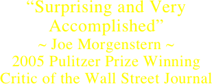 “Surprising and Very Accomplished”
~ Joe Morgenstern ~    
2005 Pulitzer Prize Winning 
Critic of the Wall Street Journal 
